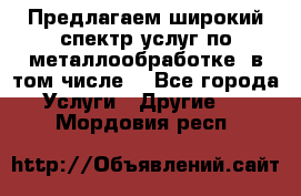 Предлагаем широкий спектр услуг по металлообработке, в том числе: - Все города Услуги » Другие   . Мордовия респ.